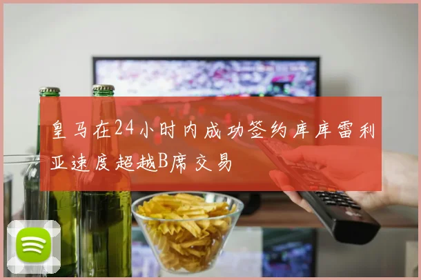 皇马在24小时内成功签约库库雷利亚速度超越B席交易