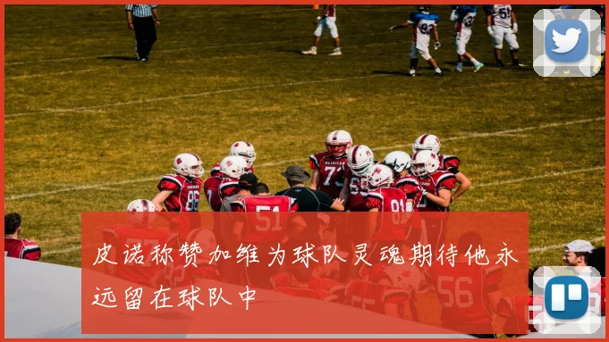皮诺称赞加维为球队灵魂期待他永远留在球队中