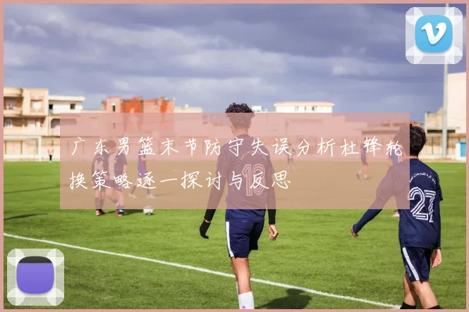 广东男篮末节防守失误分析杜锋轮换策略逐一探讨与反思