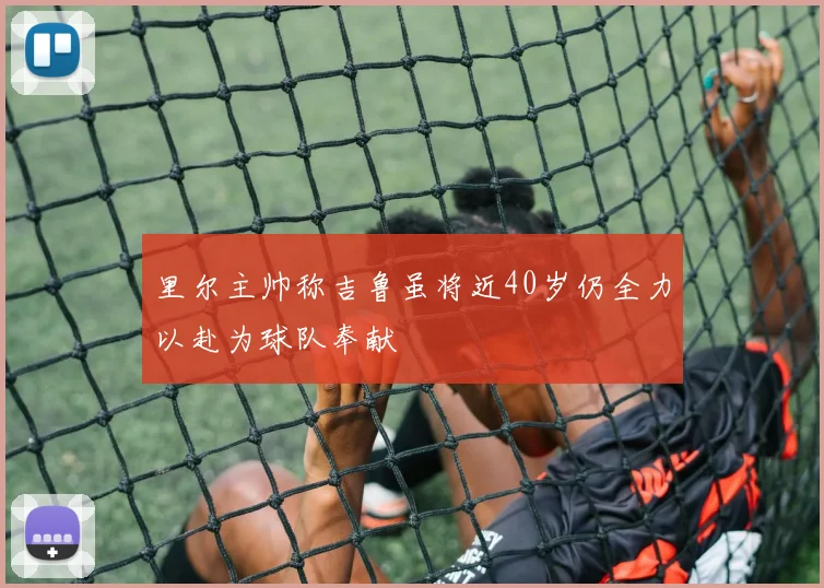 里尔主帅称吉鲁虽将近40岁仍全力以赴为球队奉献