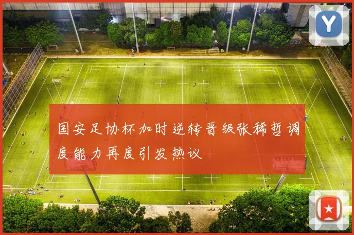 国安足协杯加时逆转晋级张稀哲调度能力再度引发热议